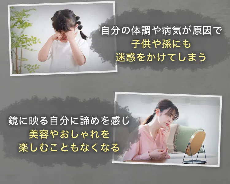 ・自分の体調や病気が原因で子供や孫にも迷惑をかけてしまう・鏡に映る自分に諦めを感じ、美容やおしゃれを楽しむこともなくなる