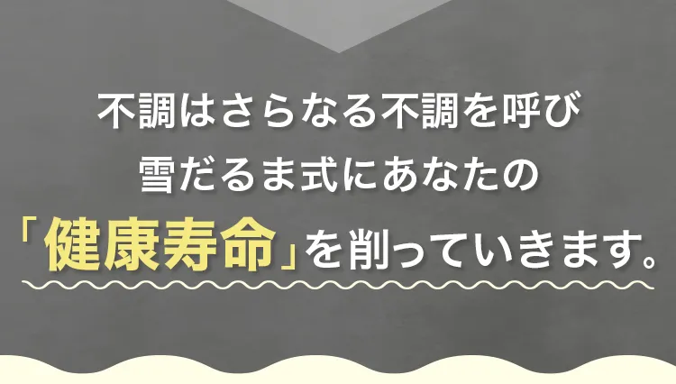 不調はさらなる不調を呼び、雪だるま式にあなたの「健康寿命」を削っていきます。