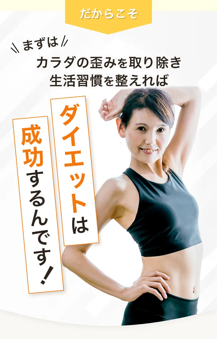 だからこそ!まずはカラダの歪みを取り除き、生活習慣を整えればダイエットは成功するんです！
