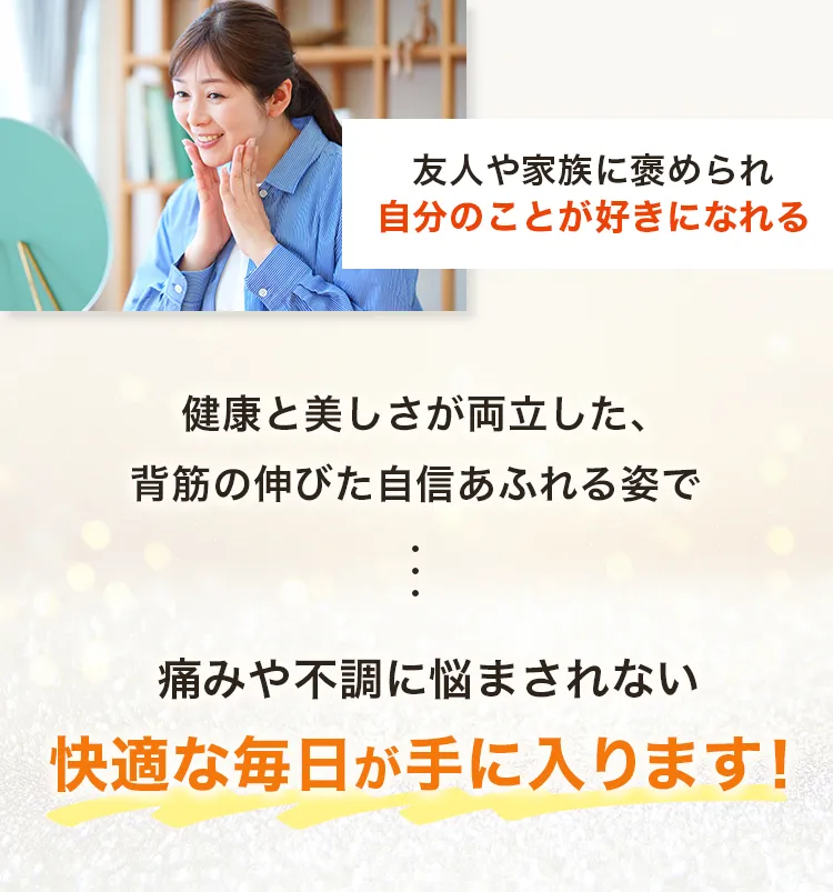 ・友人や家族に褒められ、自分のことが好きになれる　健康と美しさが両立した、背筋の伸びた自信あふれる姿で、痛みや不調に悩まされない快適な毎日が手に入ります！
