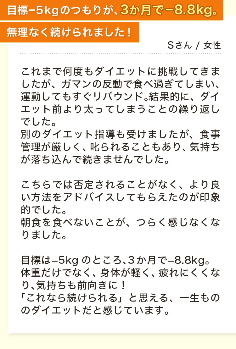 目標−5kgのつもりが、3か月で−8.8kg。無理なく続けられました！Sさん / 女性