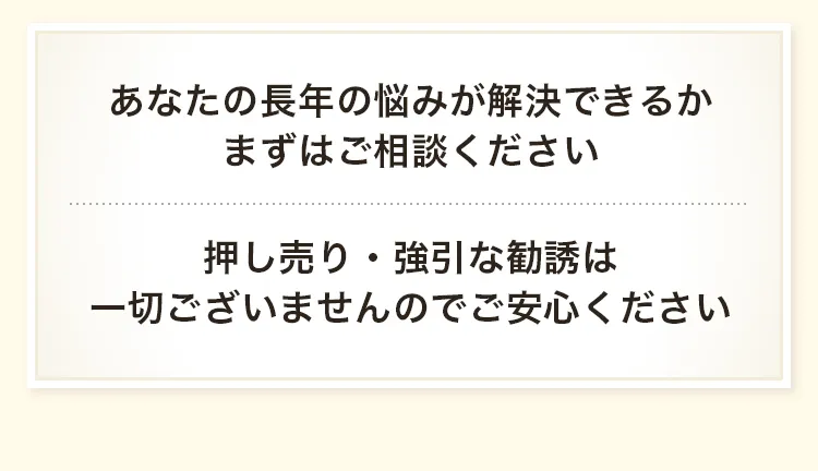 あなたの長年の悩みが解決できるか、まずはご相談ください　押し売り・強引な勧誘は一切ございませんのでご安心ください。